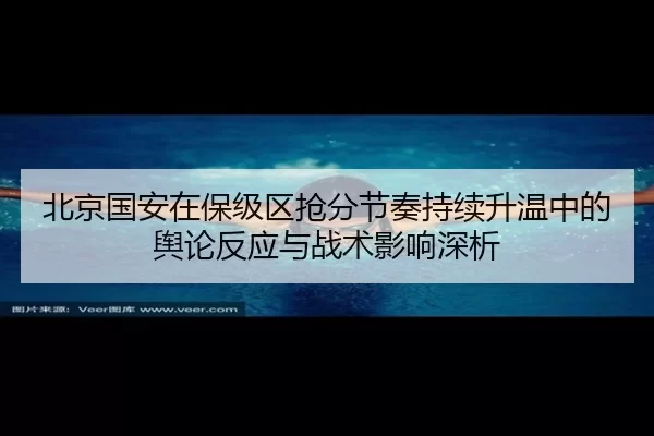 北京国安在保级区抢分节奏持续升温中的舆论反应与战术影响深析