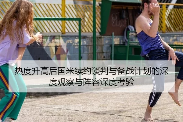 热度升高后国米续约谈判与备战计划的深度观察与阵容深度考验